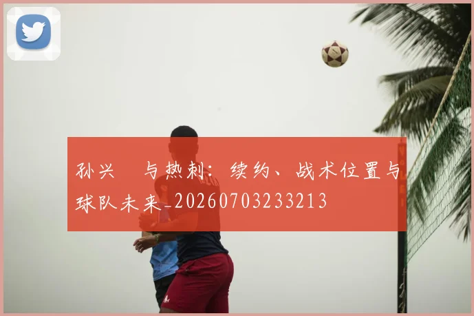 孙兴慜与热刺:续约、战术位置与球队未来_20260703233213