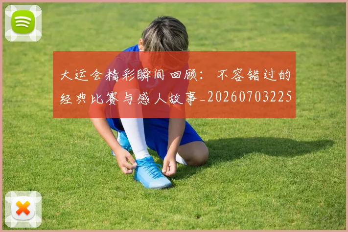 大运会精彩瞬间回顾:不容错过的经典比赛与感人故事_20260703225653