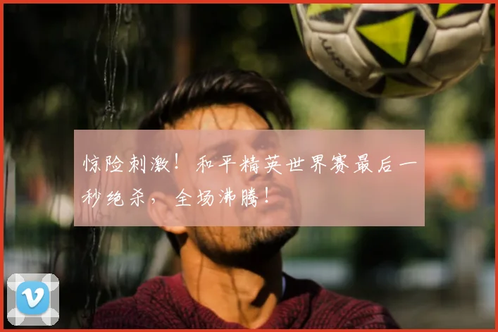 惊险刺激!和平精英世界赛最后一秒绝杀,全场沸腾!