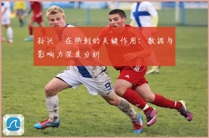 孙兴慜在热刺的关键作用:数据与影响力深度分析