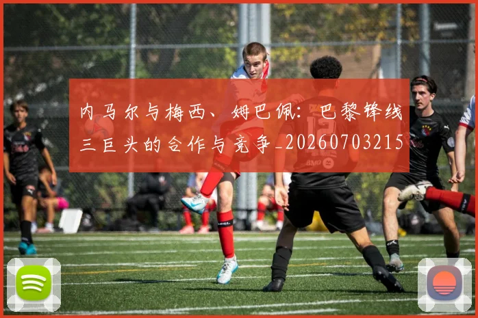 内马尔与梅西、姆巴佩：巴黎锋线三巨头的合作与竞争_20260703215117_20260718004833